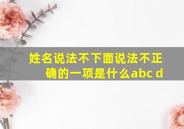 姓名说法不下面说法不正确的一项是什么abc d